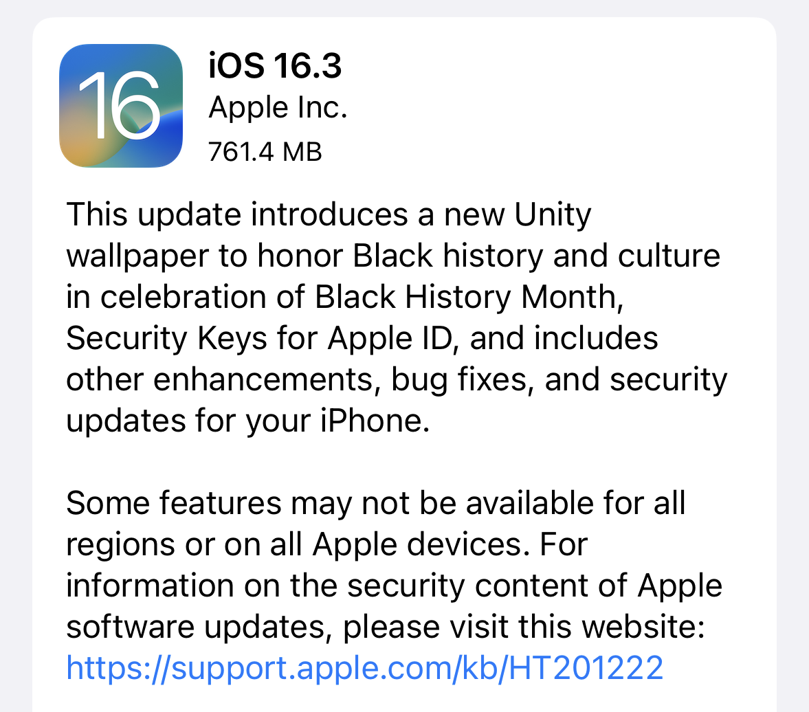 This update introduces a new Unity wallpaper to honor Black history and culture in celebration of Black History Month, Security Keys for Apple ID, and includes other enhancements, bug fixes, and security updates for your iPhone. Some features may not be available for all regions or on all Apple devices.
