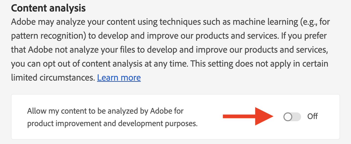 "Adobe may analyze your content using techniques such as machine learning (e.g., for pattern recognition) to develop and improve our products and services. If you prefer that Adobe not analyze your files to develop and improve our products and services, you can opt out of content analysis at any time. This setting does not apply in certain limited circumstances."